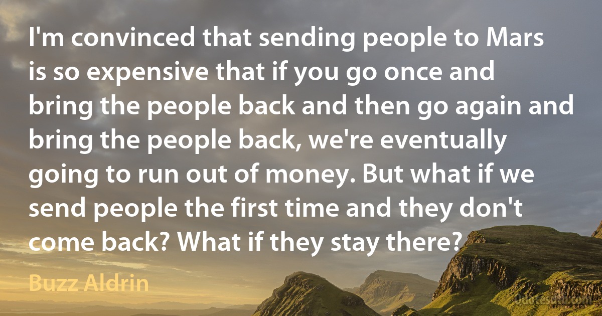 I'm convinced that sending people to Mars is so expensive that if you go once and bring the people back and then go again and bring the people back, we're eventually going to run out of money. But what if we send people the first time and they don't come back? What if they stay there? (Buzz Aldrin)