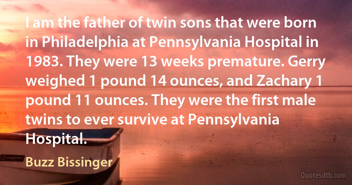 I am the father of twin sons that were born in Philadelphia at Pennsylvania Hospital in 1983. They were 13 weeks premature. Gerry weighed 1 pound 14 ounces, and Zachary 1 pound 11 ounces. They were the first male twins to ever survive at Pennsylvania Hospital. (Buzz Bissinger)