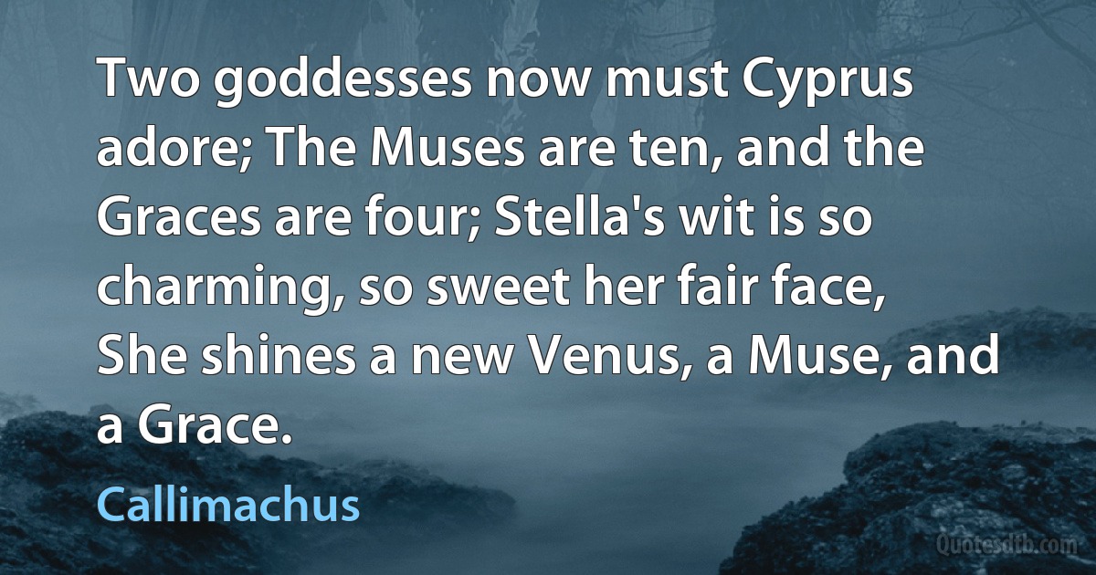 Two goddesses now must Cyprus adore; The Muses are ten, and the Graces are four; Stella's wit is so charming, so sweet her fair face, She shines a new Venus, a Muse, and a Grace. (Callimachus)