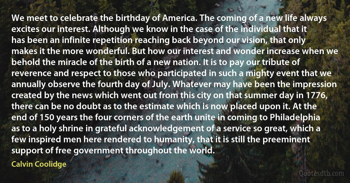 We meet to celebrate the birthday of America. The coming of a new life always excites our interest. Although we know in the case of the individual that it has been an infinite repetition reaching back beyond our vision, that only makes it the more wonderful. But how our interest and wonder increase when we behold the miracle of the birth of a new nation. It is to pay our tribute of reverence and respect to those who participated in such a mighty event that we annually observe the fourth day of July. Whatever may have been the impression created by the news which went out from this city on that summer day in 1776, there can be no doubt as to the estimate which is now placed upon it. At the end of 150 years the four corners of the earth unite in coming to Philadelphia as to a holy shrine in grateful acknowledgement of a service so great, which a few inspired men here rendered to humanity, that it is still the preeminent support of free government throughout the world. (Calvin Coolidge)