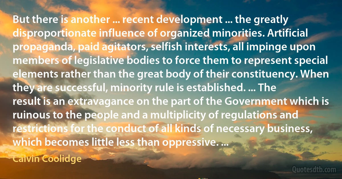 But there is another ... recent development ... the greatly disproportionate influence of organized minorities. Artificial propaganda, paid agitators, selfish interests, all impinge upon members of legislative bodies to force them to represent special elements rather than the great body of their constituency. When they are successful, minority rule is established. ... The result is an extravagance on the part of the Government which is ruinous to the people and a multiplicity of regulations and restrictions for the conduct of all kinds of necessary business, which becomes little less than oppressive. ... (Calvin Coolidge)