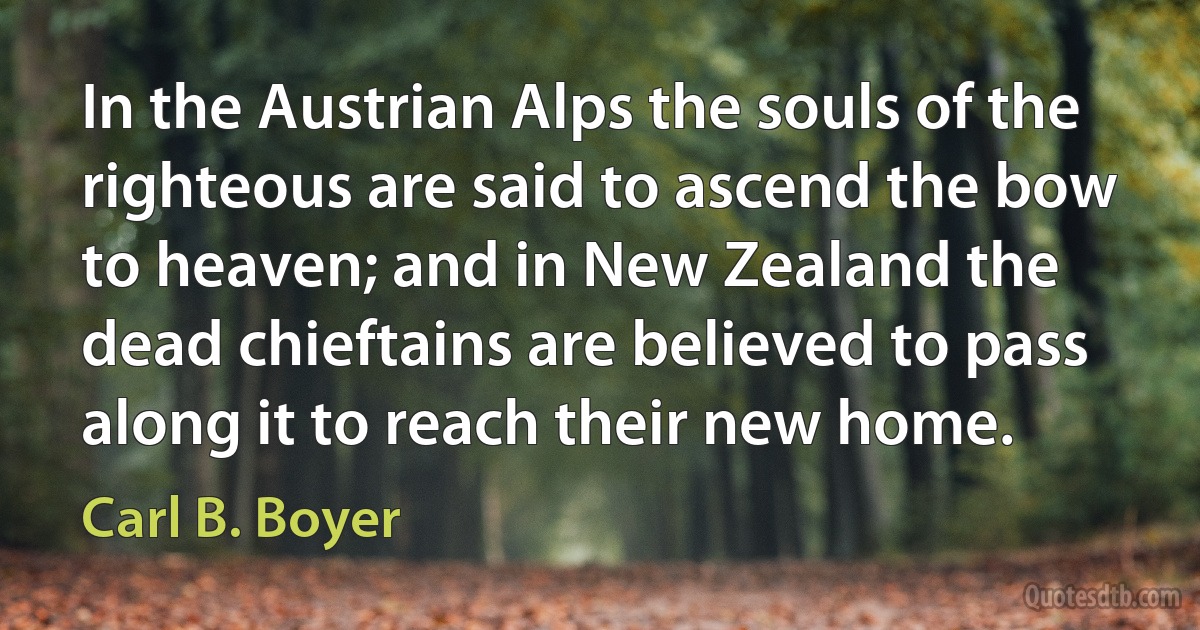 In the Austrian Alps the souls of the righteous are said to ascend the bow to heaven; and in New Zealand the dead chieftains are believed to pass along it to reach their new home. (Carl B. Boyer)