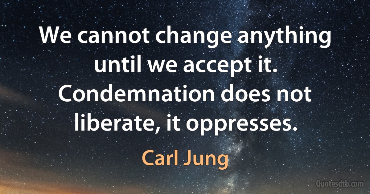 We cannot change anything until we accept it. Condemnation does not liberate, it oppresses. (Carl Jung)