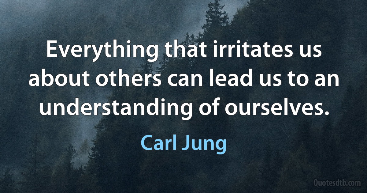 Everything that irritates us about others can lead us to an understanding of ourselves. (Carl Jung)