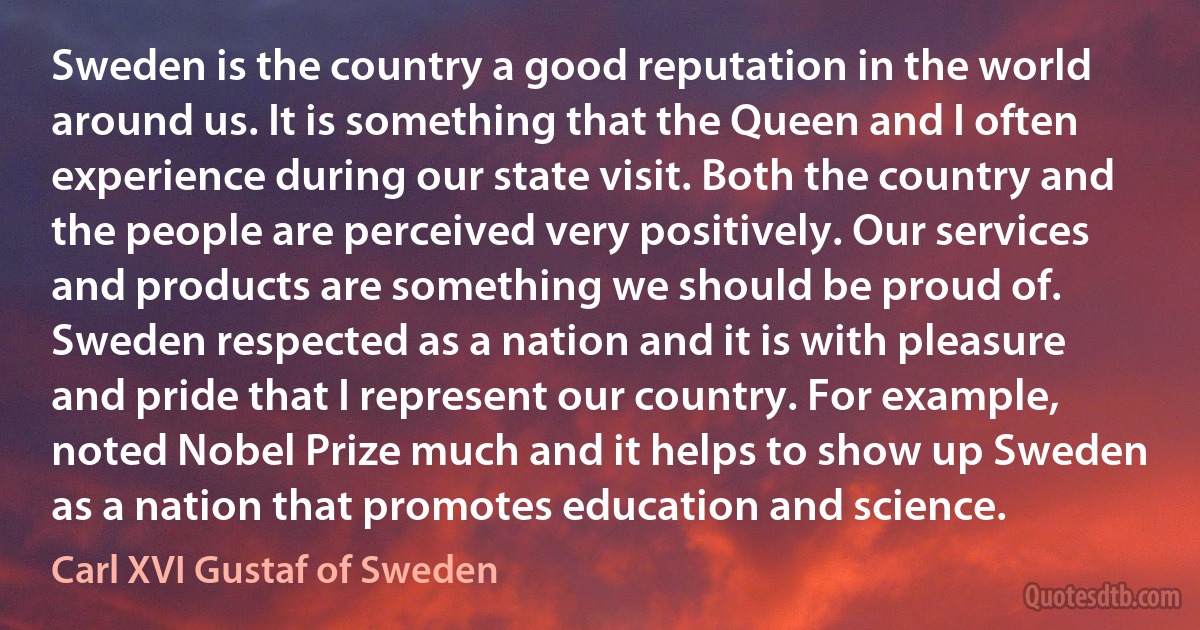 Sweden is the country a good reputation in the world around us. It is something that the Queen and I often experience during our state visit. Both the country and the people are perceived very positively. Our services and products are something we should be proud of. Sweden respected as a nation and it is with pleasure and pride that I represent our country. For example, noted Nobel Prize much and it helps to show up Sweden as a nation that promotes education and science. (Carl XVI Gustaf of Sweden)