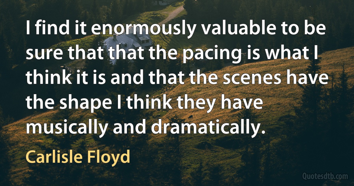 I find it enormously valuable to be sure that that the pacing is what I think it is and that the scenes have the shape I think they have musically and dramatically. (Carlisle Floyd)