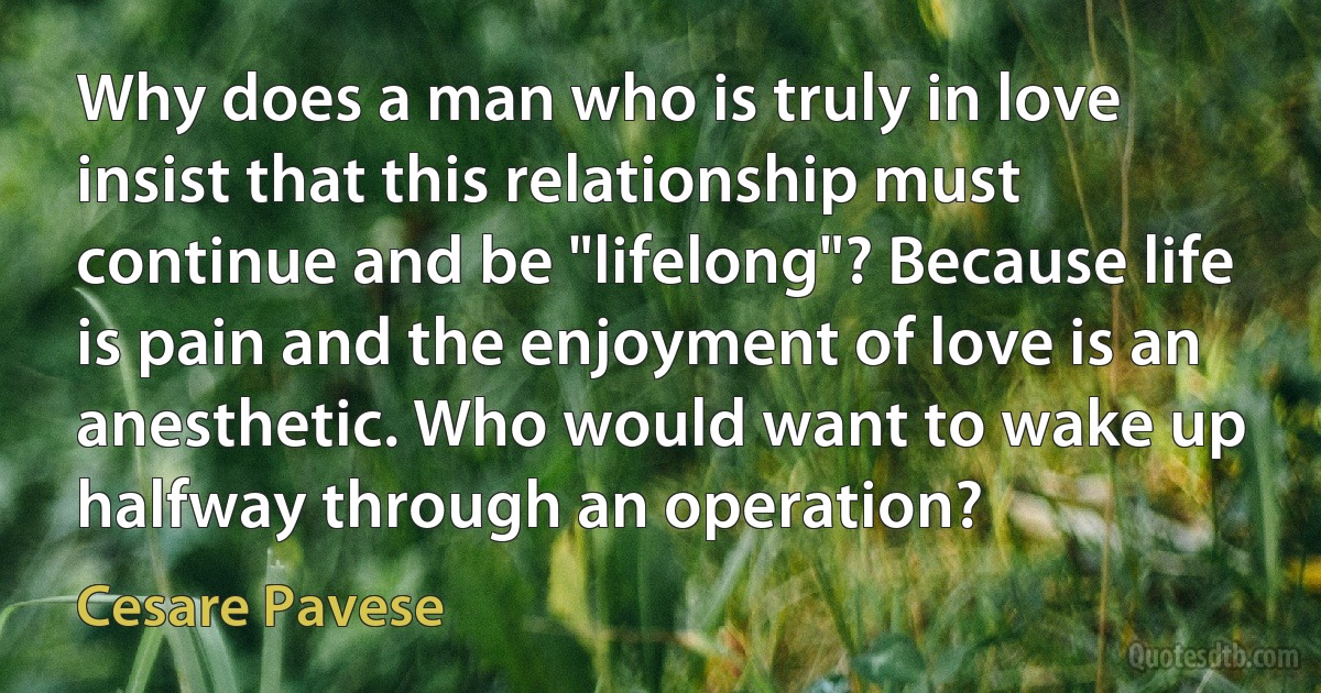 Why does a man who is truly in love insist that this relationship must continue and be "lifelong"? Because life is pain and the enjoyment of love is an anesthetic. Who would want to wake up halfway through an operation? (Cesare Pavese)