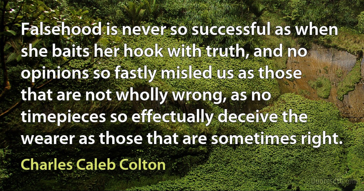 Falsehood is never so successful as when she baits her hook with truth, and no opinions so fastly misled us as those that are not wholly wrong, as no timepieces so effectually deceive the wearer as those that are sometimes right. (Charles Caleb Colton)