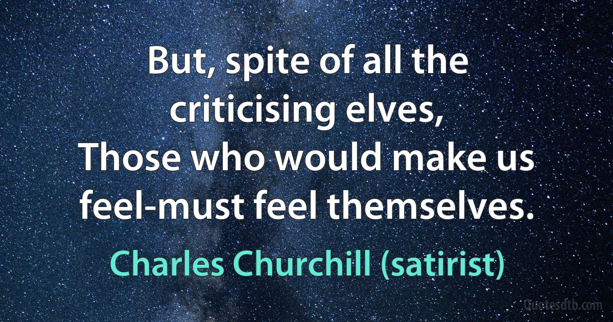 But, spite of all the criticising elves,
Those who would make us feel-must feel themselves. (Charles Churchill (satirist))