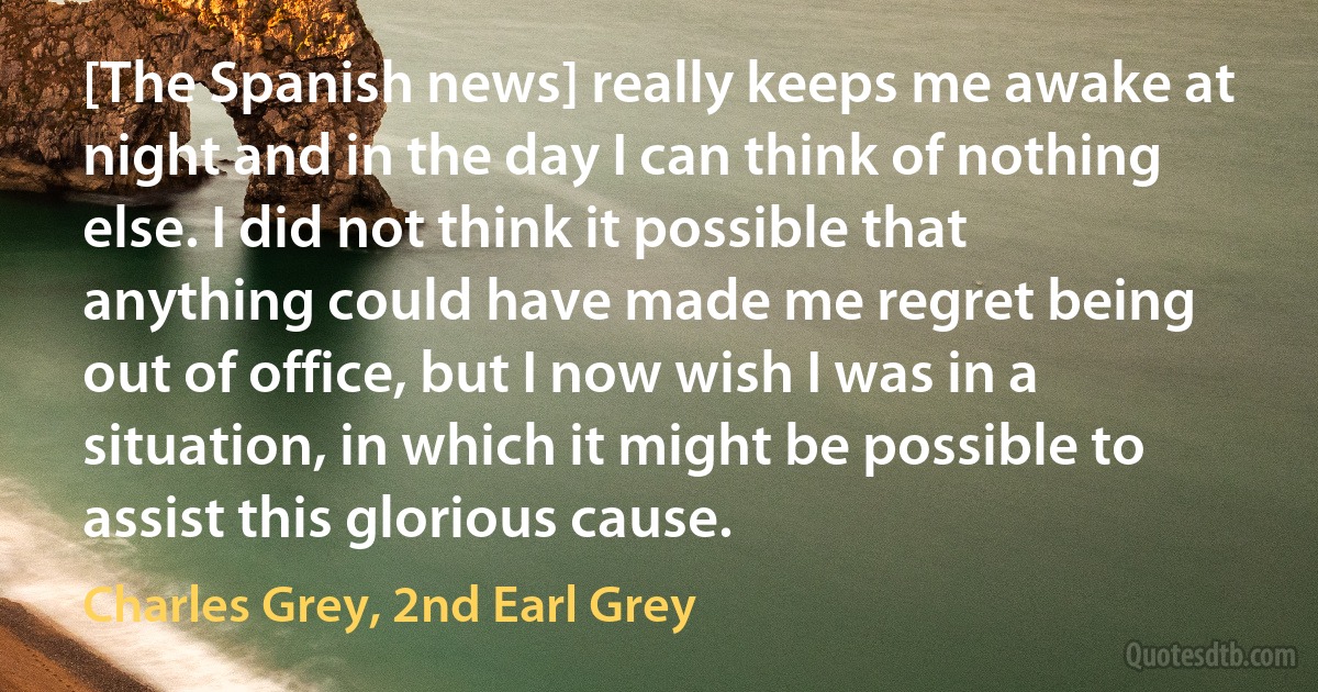 [The Spanish news] really keeps me awake at night and in the day I can think of nothing else. I did not think it possible that anything could have made me regret being out of office, but I now wish I was in a situation, in which it might be possible to assist this glorious cause. (Charles Grey, 2nd Earl Grey)