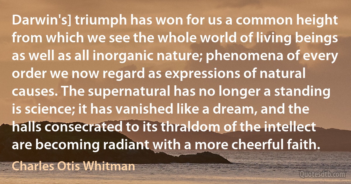 Darwin's] triumph has won for us a common height from which we see the whole world of living beings as well as all inorganic nature; phenomena of every order we now regard as expressions of natural causes. The supernatural has no longer a standing is science; it has vanished like a dream, and the halls consecrated to its thraldom of the intellect are becoming radiant with a more cheerful faith. (Charles Otis Whitman)