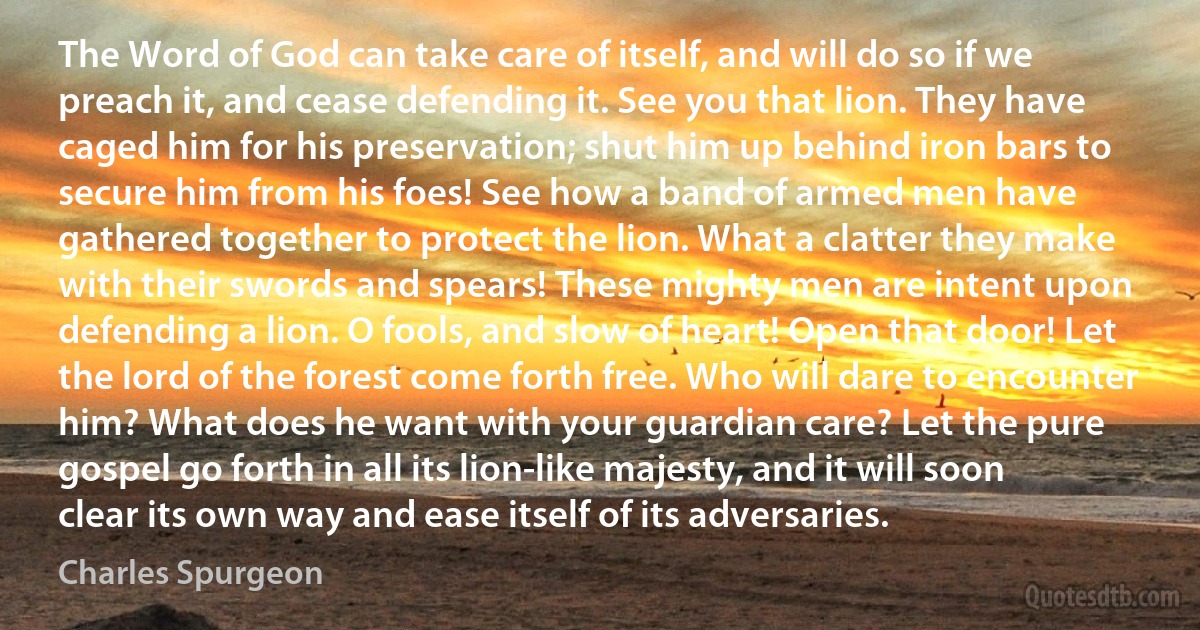 The Word of God can take care of itself, and will do so if we preach it, and cease defending it. See you that lion. They have caged him for his preservation; shut him up behind iron bars to secure him from his foes! See how a band of armed men have gathered together to protect the lion. What a clatter they make with their swords and spears! These mighty men are intent upon defending a lion. O fools, and slow of heart! Open that door! Let the lord of the forest come forth free. Who will dare to encounter him? What does he want with your guardian care? Let the pure gospel go forth in all its lion-like majesty, and it will soon clear its own way and ease itself of its adversaries. (Charles Spurgeon)