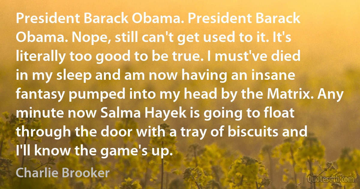 President Barack Obama. President Barack Obama. Nope, still can't get used to it. It's literally too good to be true. I must've died in my sleep and am now having an insane fantasy pumped into my head by the Matrix. Any minute now Salma Hayek is going to float through the door with a tray of biscuits and I'll know the game's up. (Charlie Brooker)