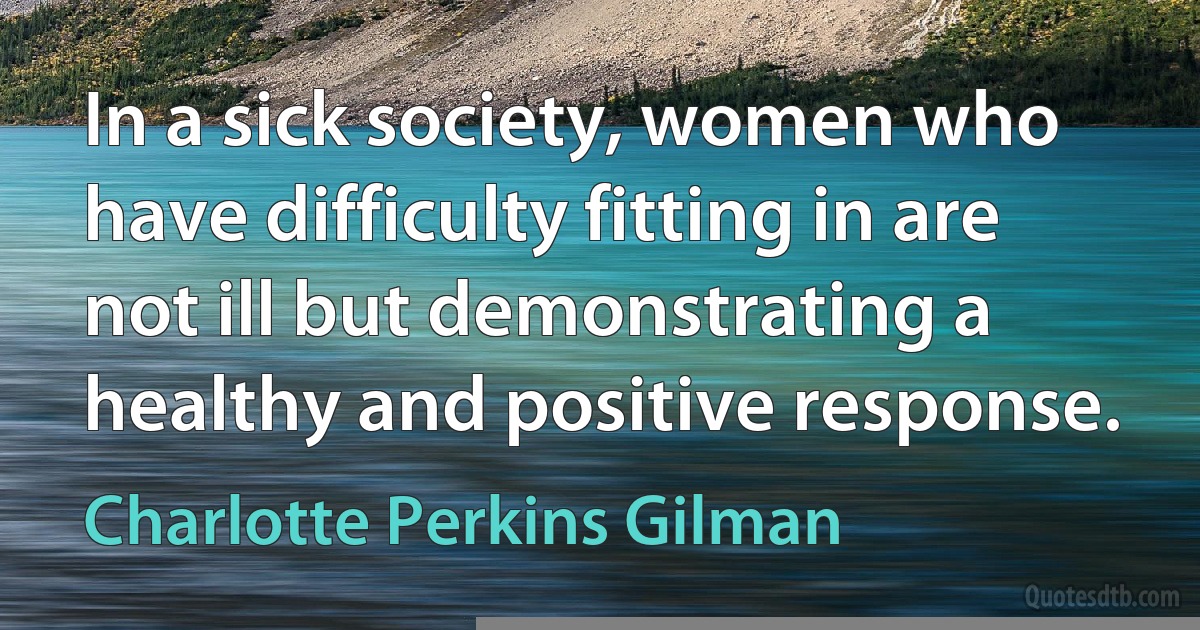 In a sick society, women who have difficulty fitting in are not ill but demonstrating a healthy and positive response. (Charlotte Perkins Gilman)