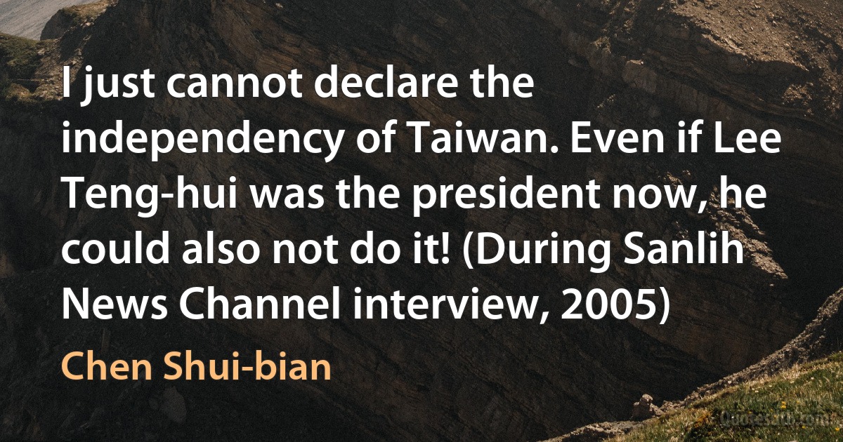 I just cannot declare the independency of Taiwan. Even if Lee Teng-hui was the president now, he could also not do it! (During Sanlih News Channel interview, 2005) (Chen Shui-bian)