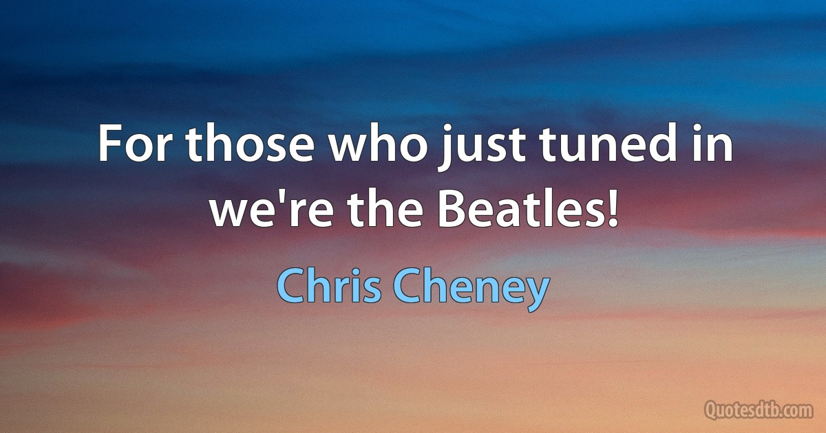 For those who just tuned in we're the Beatles! (Chris Cheney)