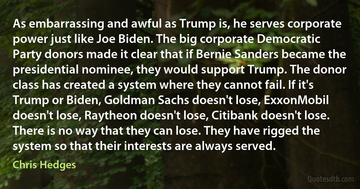 As embarrassing and awful as Trump is, he serves corporate power just like Joe Biden. The big corporate Democratic Party donors made it clear that if Bernie Sanders became the presidential nominee, they would support Trump. The donor class has created a system where they cannot fail. If it's Trump or Biden, Goldman Sachs doesn't lose, ExxonMobil doesn't lose, Raytheon doesn't lose, Citibank doesn't lose. There is no way that they can lose. They have rigged the system so that their interests are always served. (Chris Hedges)