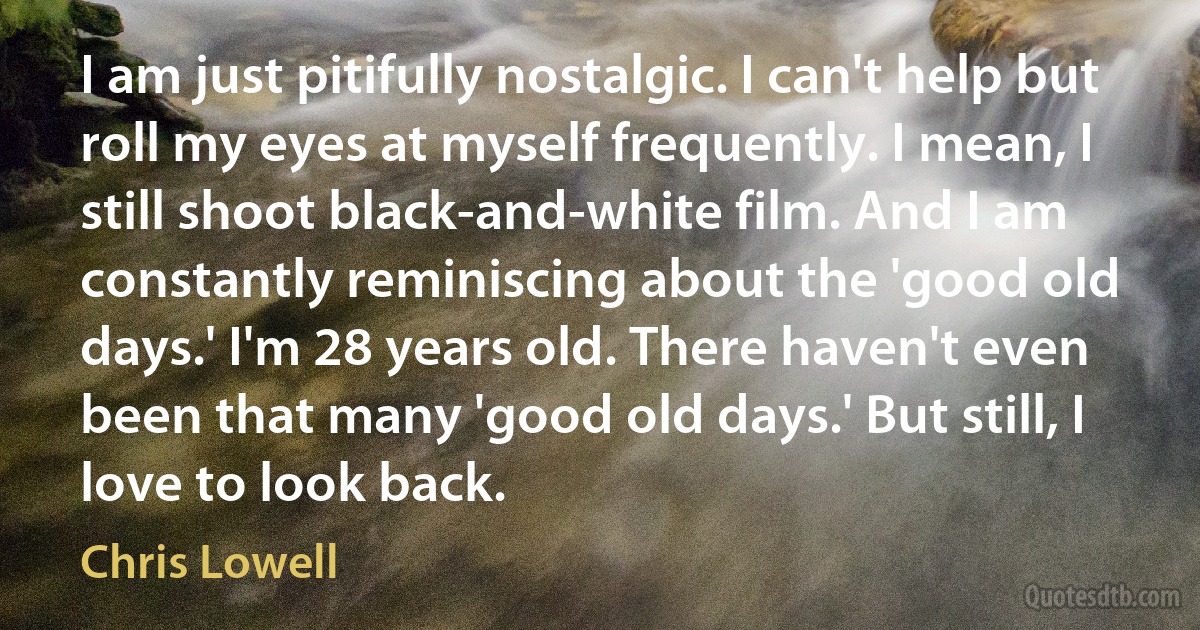 I am just pitifully nostalgic. I can't help but roll my eyes at myself frequently. I mean, I still shoot black-and-white film. And I am constantly reminiscing about the 'good old days.' I'm 28 years old. There haven't even been that many 'good old days.' But still, I love to look back. (Chris Lowell)