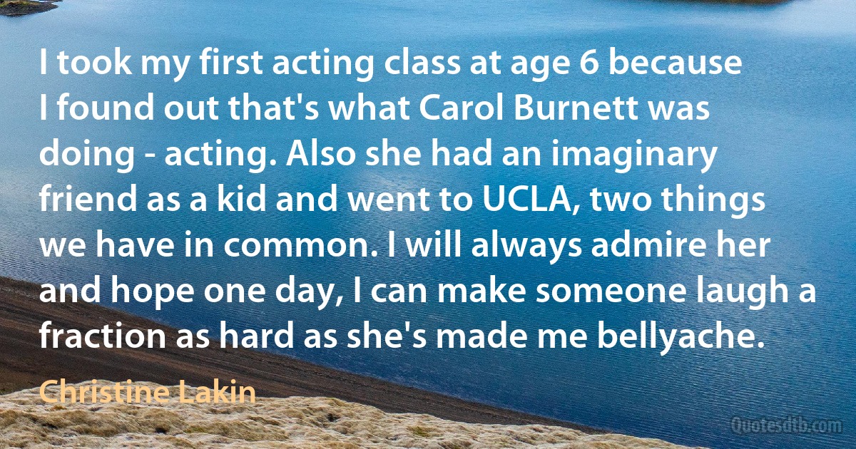 I took my first acting class at age 6 because I found out that's what Carol Burnett was doing - acting. Also she had an imaginary friend as a kid and went to UCLA, two things we have in common. I will always admire her and hope one day, I can make someone laugh a fraction as hard as she's made me bellyache. (Christine Lakin)