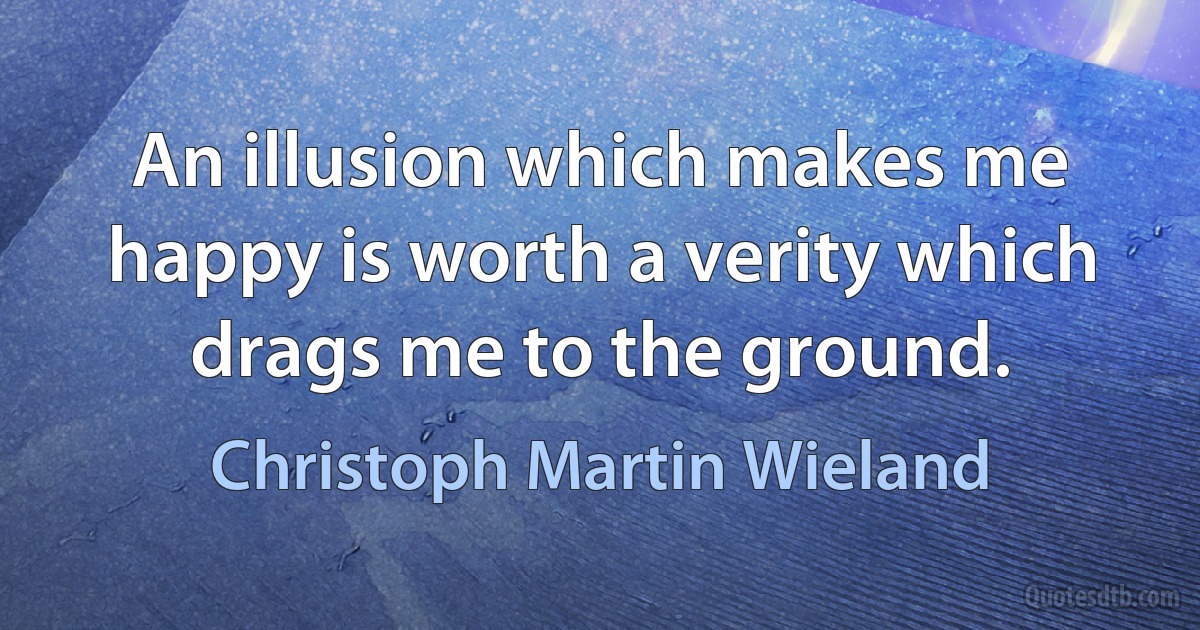 An illusion which makes me happy is worth a verity which drags me to the ground. (Christoph Martin Wieland)