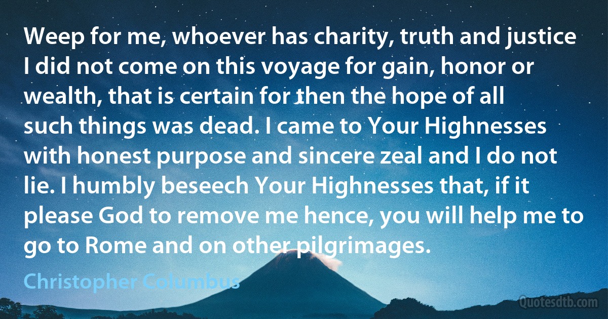 Weep for me, whoever has charity, truth and justice I did not come on this voyage for gain, honor or wealth, that is certain for then the hope of all such things was dead. I came to Your Highnesses with honest purpose and sincere zeal and I do not lie. I humbly beseech Your Highnesses that, if it please God to remove me hence, you will help me to go to Rome and on other pilgrimages. (Christopher Columbus)