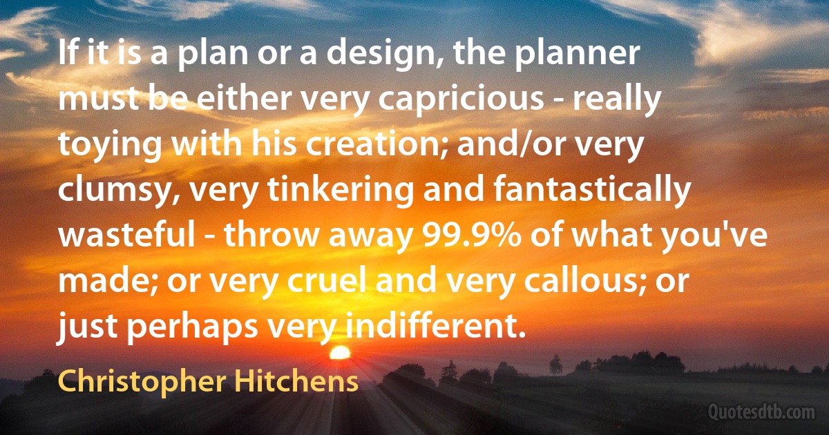 If it is a plan or a design, the planner must be either very capricious - really toying with his creation; and/or very clumsy, very tinkering and fantastically wasteful - throw away 99.9% of what you've made; or very cruel and very callous; or just perhaps very indifferent. (Christopher Hitchens)