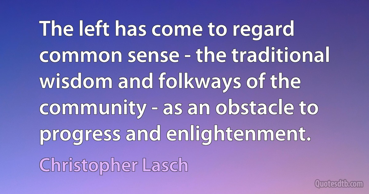 The left has come to regard common sense - the traditional wisdom and folkways of the community - as an obstacle to progress and enlightenment. (Christopher Lasch)