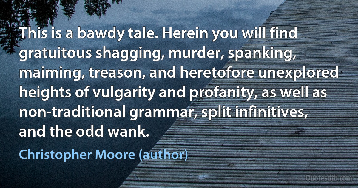 This is a bawdy tale. Herein you will find gratuitous shagging, murder, spanking, maiming, treason, and heretofore unexplored heights of vulgarity and profanity, as well as non-traditional grammar, split infinitives, and the odd wank. (Christopher Moore (author))