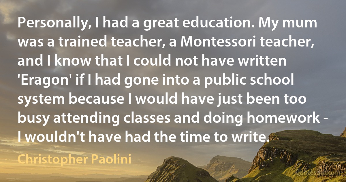 Personally, I had a great education. My mum was a trained teacher, a Montessori teacher, and I know that I could not have written 'Eragon' if I had gone into a public school system because I would have just been too busy attending classes and doing homework - I wouldn't have had the time to write. (Christopher Paolini)