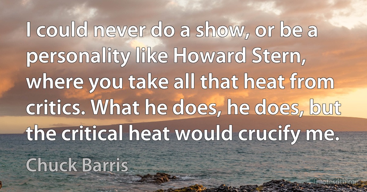 I could never do a show, or be a personality like Howard Stern, where you take all that heat from critics. What he does, he does, but the critical heat would crucify me. (Chuck Barris)