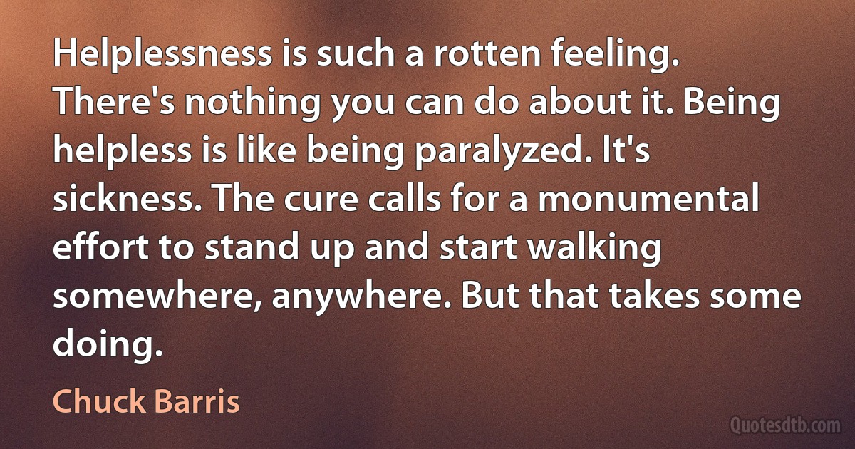 Helplessness is such a rotten feeling. There's nothing you can do about it. Being helpless is like being paralyzed. It's sickness. The cure calls for a monumental effort to stand up and start walking somewhere, anywhere. But that takes some doing. (Chuck Barris)