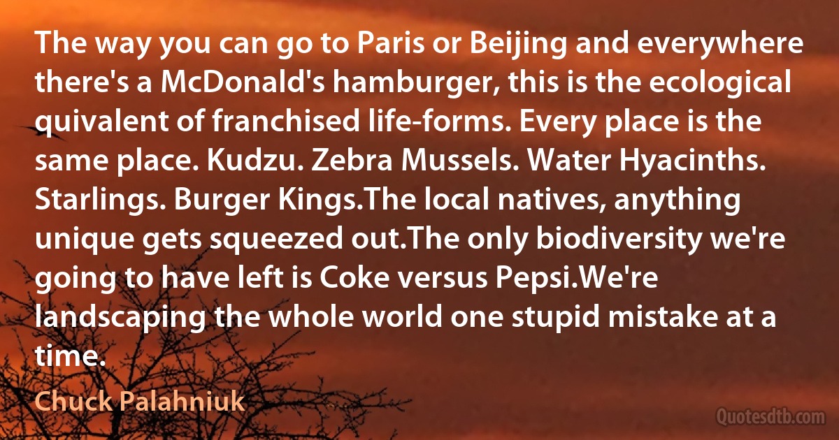 The way you can go to Paris or Beijing and everywhere there's a McDonald's hamburger, this is the ecological quivalent of franchised life-forms. Every place is the same place. Kudzu. Zebra Mussels. Water Hyacinths. Starlings. Burger Kings.The local natives, anything unique gets squeezed out.The only biodiversity we're going to have left is Coke versus Pepsi.We're landscaping the whole world one stupid mistake at a time. (Chuck Palahniuk)