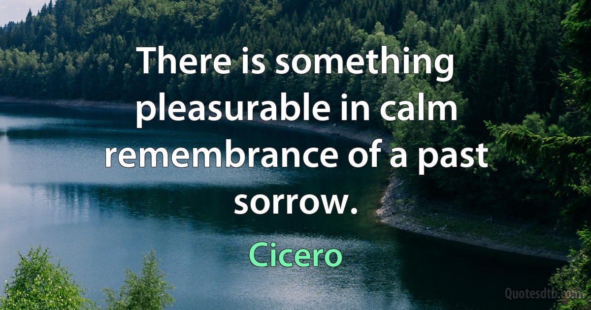 There is something pleasurable in calm remembrance of a past sorrow. (Cicero)