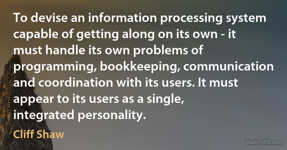 To devise an information processing system capable of getting along on its own - it must handle its own problems of programming, bookkeeping, communication and coordination with its users. It must appear to its users as a single, integrated personality. (Cliff Shaw)