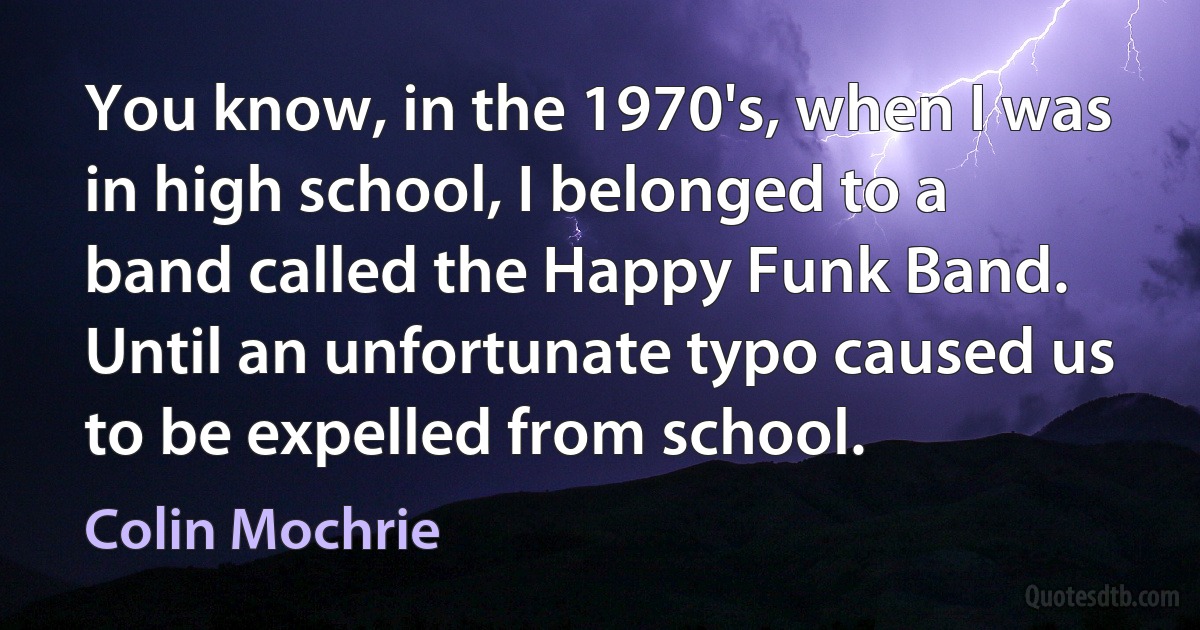 You know, in the 1970's, when I was in high school, I belonged to a band called the Happy Funk Band. Until an unfortunate typo caused us to be expelled from school. (Colin Mochrie)