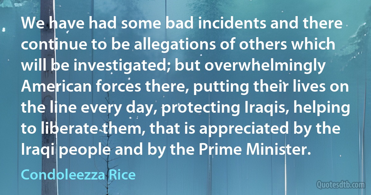 We have had some bad incidents and there continue to be allegations of others which will be investigated; but overwhelmingly American forces there, putting their lives on the line every day, protecting Iraqis, helping to liberate them, that is appreciated by the Iraqi people and by the Prime Minister. (Condoleezza Rice)