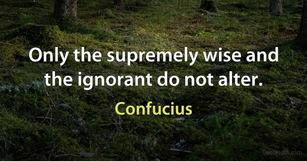 Only the supremely wise and the ignorant do not alter. (Confucius)