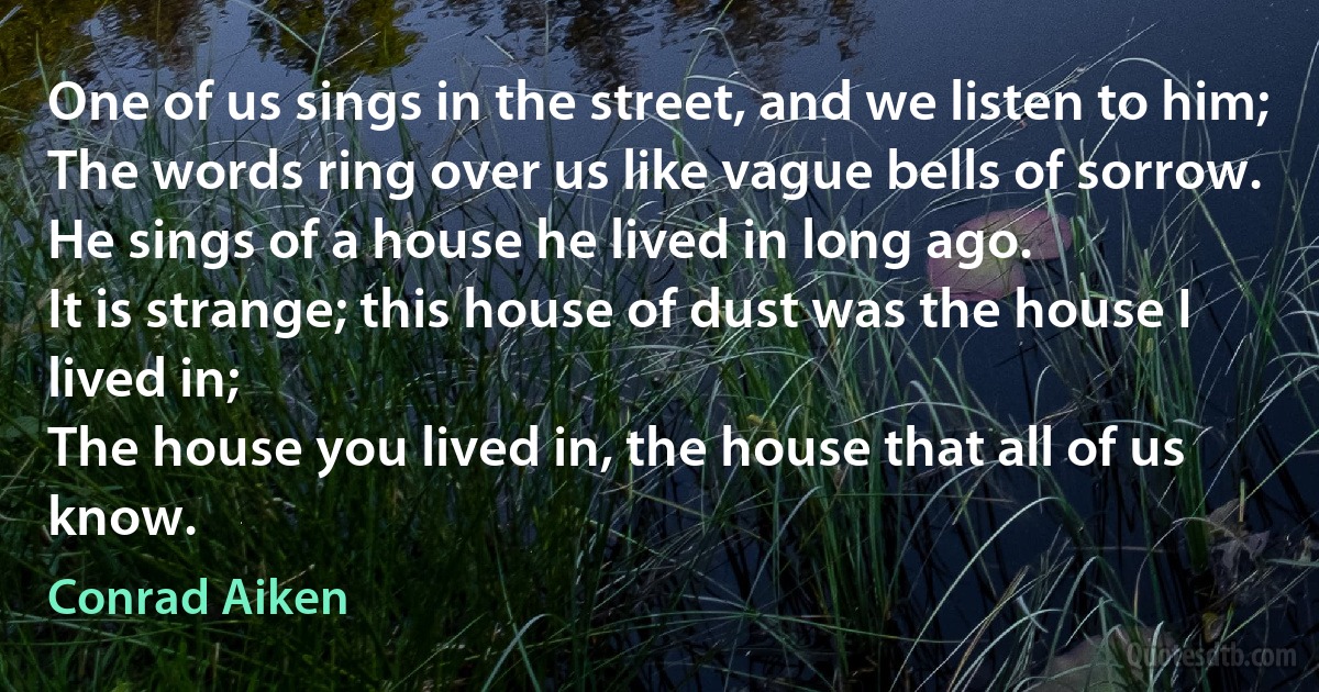 One of us sings in the street, and we listen to him;
The words ring over us like vague bells of sorrow.
He sings of a house he lived in long ago.
It is strange; this house of dust was the house I lived in;
The house you lived in, the house that all of us know. (Conrad Aiken)