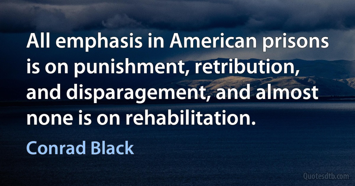 All emphasis in American prisons is on punishment, retribution, and disparagement, and almost none is on rehabilitation. (Conrad Black)