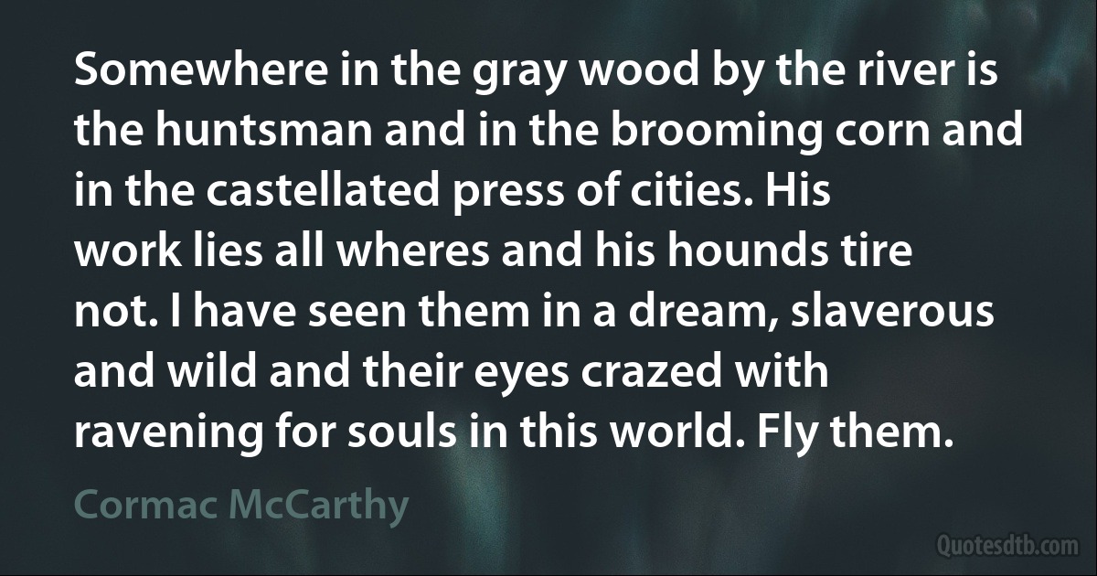 Somewhere in the gray wood by the river is the huntsman and in the brooming corn and in the castellated press of cities. His work lies all wheres and his hounds tire not. I have seen them in a dream, slaverous and wild and their eyes crazed with ravening for souls in this world. Fly them. (Cormac McCarthy)