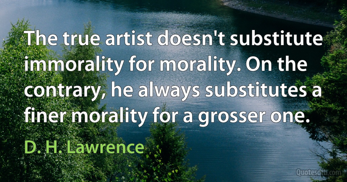 The true artist doesn't substitute immorality for morality. On the contrary, he always substitutes a finer morality for a grosser one. (D. H. Lawrence)