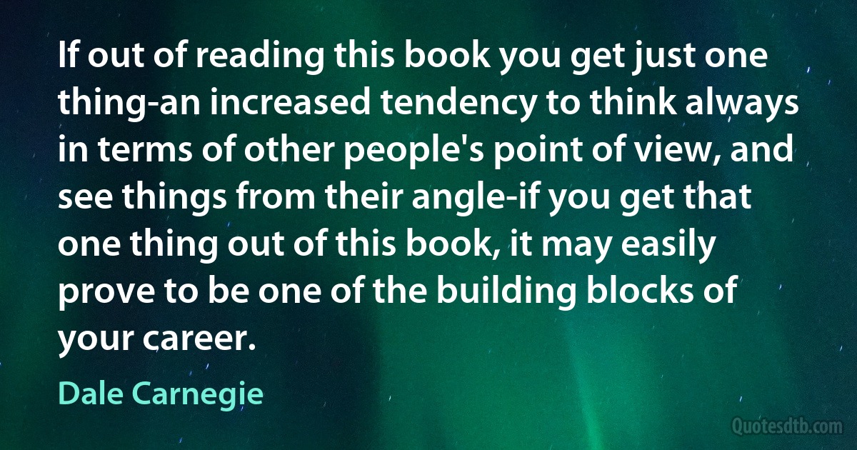 If out of reading this book you get just one thing-an increased tendency to think always in terms of other people's point of view, and see things from their angle-if you get that one thing out of this book, it may easily prove to be one of the building blocks of your career. (Dale Carnegie)