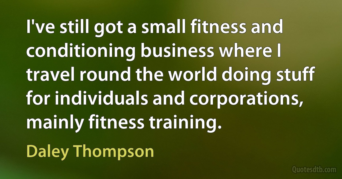 I've still got a small fitness and conditioning business where I travel round the world doing stuff for individuals and corporations, mainly fitness training. (Daley Thompson)