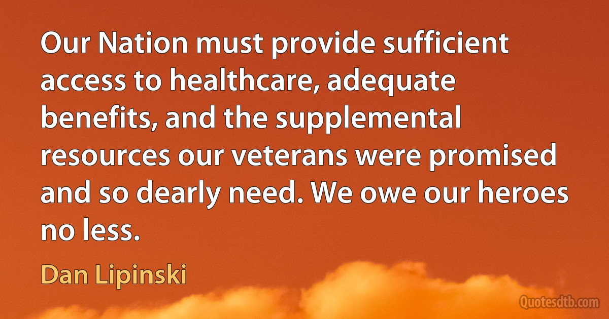 Our Nation must provide sufficient access to healthcare, adequate benefits, and the supplemental resources our veterans were promised and so dearly need. We owe our heroes no less. (Dan Lipinski)