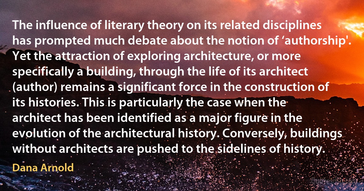 The influence of literary theory on its related disciplines has prompted much debate about the notion of ‘authorship'. Yet the attraction of exploring architecture, or more specifically a building, through the life of its architect (author) remains a significant force in the construction of its histories. This is particularly the case when the architect has been identified as a major figure in the evolution of the architectural history. Conversely, buildings without architects are pushed to the sidelines of history. (Dana Arnold)