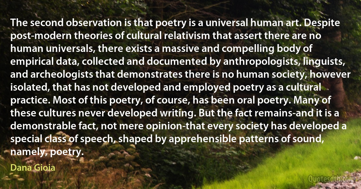 The second observation is that poetry is a universal human art. Despite post-modern theories of cultural relativism that assert there are no human universals, there exists a massive and compelling body of empirical data, collected and documented by anthropologists, linguists, and archeologists that demonstrates there is no human society, however isolated, that has not developed and employed poetry as a cultural practice. Most of this poetry, of course, has been oral poetry. Many of these cultures never developed writing. But the fact remains-and it is a demonstrable fact, not mere opinion-that every society has developed a special class of speech, shaped by apprehensible patterns of sound, namely, poetry. (Dana Gioia)