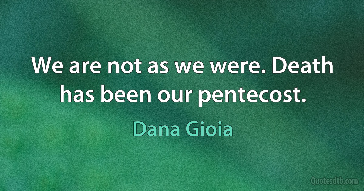 We are not as we were. Death has been our pentecost. (Dana Gioia)