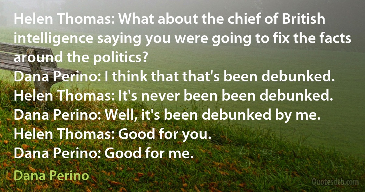 Helen Thomas: What about the chief of British intelligence saying you were going to fix the facts around the politics?
Dana Perino: I think that that's been debunked.
Helen Thomas: It's never been been debunked.
Dana Perino: Well, it's been debunked by me.
Helen Thomas: Good for you.
Dana Perino: Good for me. (Dana Perino)