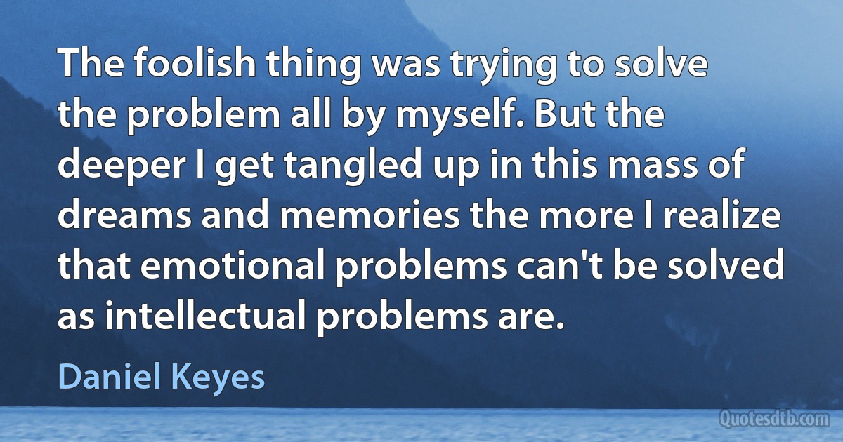 The foolish thing was trying to solve the problem all by myself. But the deeper I get tangled up in this mass of dreams and memories the more I realize that emotional problems can't be solved as intellectual problems are. (Daniel Keyes)