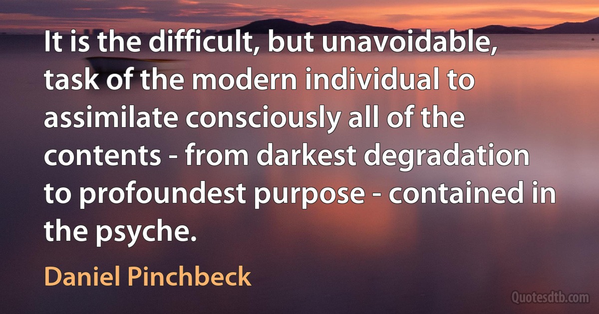 It is the difficult, but unavoidable, task of the modern individual to assimilate consciously all of the contents - from darkest degradation to profoundest purpose - contained in the psyche. (Daniel Pinchbeck)